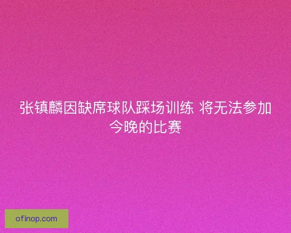 张镇麟因缺席球队踩场训练 将无法参加今晚的比赛