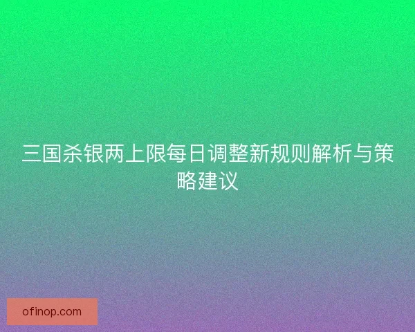 三国杀银两上限每日调整新规则解析与策略建议