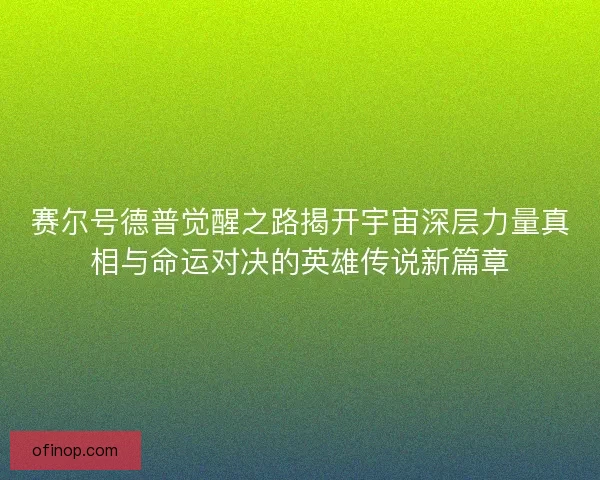赛尔号德普觉醒之路揭开宇宙深层力量真相与命运对决的英雄传说新篇章