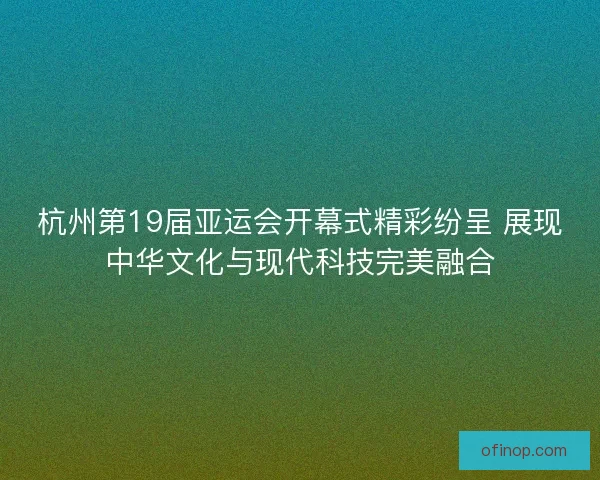 杭州第19届亚运会开幕式精彩纷呈 展现中华文化与现代科技完美融合