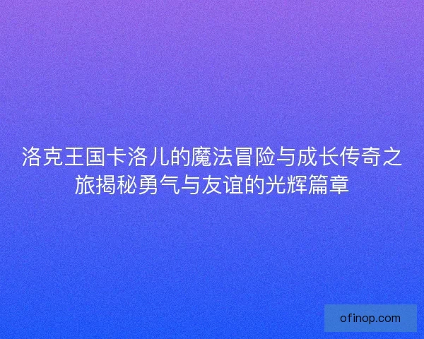 洛克王国卡洛儿的魔法冒险与成长传奇之旅揭秘勇气与友谊的光辉篇章