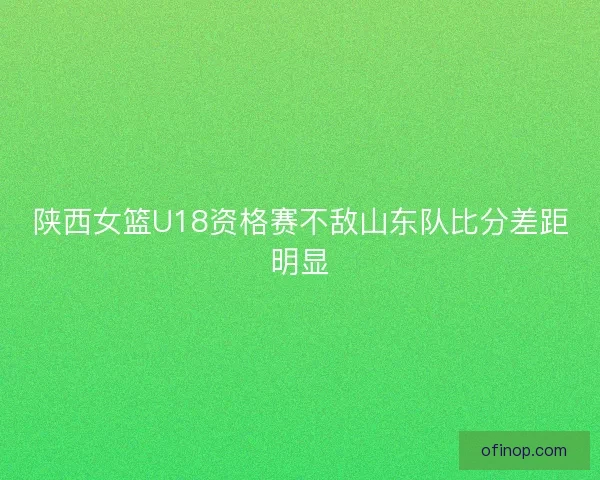 陕西女篮U18资格赛不敌山东队比分差距明显