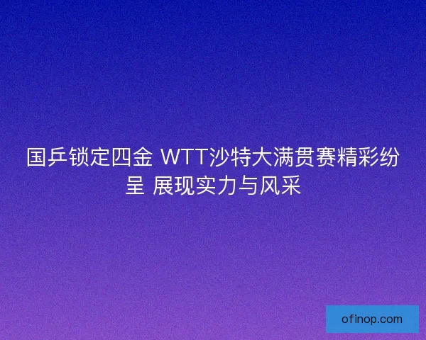 国乒锁定四金 WTT沙特大满贯赛精彩纷呈 展现实力与风采