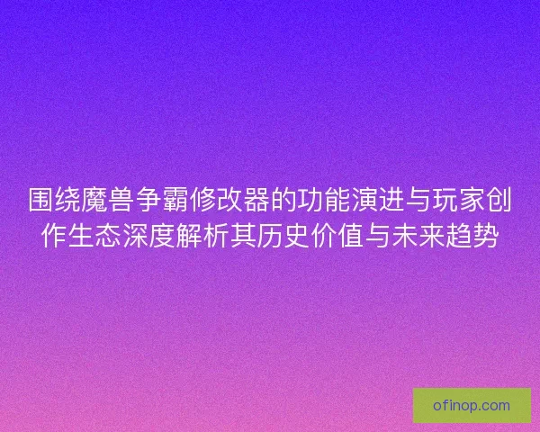 围绕魔兽争霸修改器的功能演进与玩家创作生态深度解析其历史价值与未来趋势